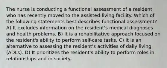 The nurse is conducting a functional assessment of a resident who has recently moved to the assisted-living facility. Which of the following statements best describes functional assessment? A) It excludes information on the resident's medical diagnoses and health problems. B) It is a rehabilitative approach focused on the resident's ability to perform self-care tasks. C) It is an alternative to assessing the resident's activities of daily living (ADLs). D) It prioritizes the resident's ability to perform roles in relationships and in society.