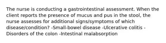 The nurse is conducting a gastrointestinal assessment. When the client reports the presence of mucus and pus in the stool, the nurse assesses for additional signs/symptoms of which disease/condition? -Small-bowel disease -Ulcerative colitis -Disorders of the colon -Intestinal malabsorption