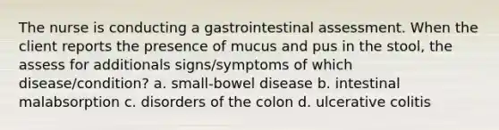 The nurse is conducting a gastrointestinal assessment. When the client reports the presence of mucus and pus in the stool, the assess for additionals signs/symptoms of which disease/condition? a. small-bowel disease b. intestinal malabsorption c. disorders of the colon d. ulcerative colitis