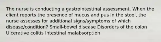 The nurse is conducting a gastrointestinal assessment. When the client reports the presence of mucus and pus in the stool, the nurse assesses for additional signs/symptoms of which disease/condition? Small-bowel disease Disorders of the colon Ulcerative colitis Intestinal malabsorption