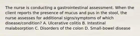 The nurse is conducting a gastrointestinal assessment. When the client reports the presence of mucus and pus in the stool, the nurse assesses for additional signs/symptoms of which disease/condition? A. Ulcerative colitis B. Intestinal malabsorption C. Disorders of the colon D. Small-bowel disease