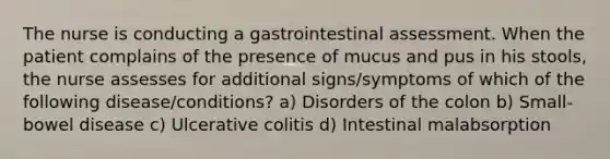 The nurse is conducting a gastrointestinal assessment. When the patient complains of the presence of mucus and pus in his stools, the nurse assesses for additional signs/symptoms of which of the following disease/conditions? a) Disorders of the colon b) Small-bowel disease c) Ulcerative colitis d) Intestinal malabsorption