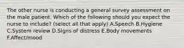 The other nurse is conducting a general survey assessment on the male patient. Which of the following should you expect the nurse to include? (select all that apply) A.Speech B.Hygiene C.System review D.Signs of distress E.Body movements F.Affect/mood