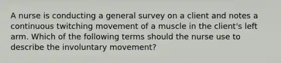 A nurse is conducting a general survey on a client and notes a continuous twitching movement of a muscle in the client's left arm. Which of the following terms should the nurse use to describe the involuntary movement?