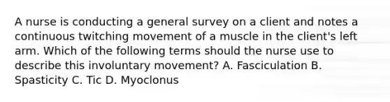 A nurse is conducting a general survey on a client and notes a continuous twitching movement of a muscle in the client's left arm. Which of the following terms should the nurse use to describe this involuntary movement? A. Fasciculation B. Spasticity C. Tic D. Myoclonus