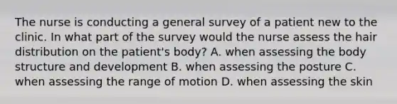 The nurse is conducting a general survey of a patient new to the clinic. In what part of the survey would the nurse assess the hair distribution on the patient's body? A. when assessing the body structure and development B. when assessing the posture C. when assessing the range of motion D. when assessing the skin