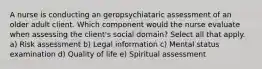 A nurse is conducting an geropsychiataric assessment of an older adult client. Which component would the nurse evaluate when assessing the client's social domain? Select all that apply. a) Risk assessment b) Legal information c) Mental status examination d) Quality of life e) Spiritual assessment