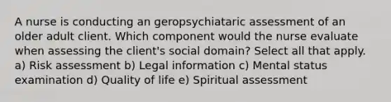 A nurse is conducting an geropsychiataric assessment of an older adult client. Which component would the nurse evaluate when assessing the client's social domain? Select all that apply. a) Risk assessment b) Legal information c) Mental status examination d) Quality of life e) Spiritual assessment