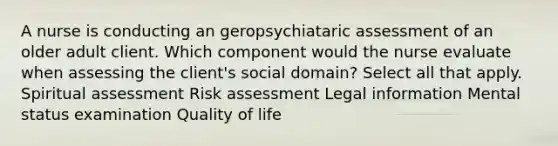 A nurse is conducting an geropsychiataric assessment of an older adult client. Which component would the nurse evaluate when assessing the client's social domain? Select all that apply. Spiritual assessment Risk assessment Legal information Mental status examination Quality of life