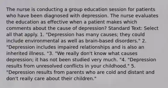 The nurse is conducting a group education session for patients who have been diagnosed with depression. The nurse evaluates the education as effective when a patient makes which comments about the cause of depression? Standard Text: Select all that apply. 1. "Depression has many causes; they could include environmental as well as brain-based disorders." 2. "Depression includes impaired relationships and is also an inherited illness. "3. "We really don't know what causes depression; it has not been studied very much. "4. "Depression results from unresolved conflicts in your childhood." 5. "Depression results from parents who are cold and distant and don't really care about their children."