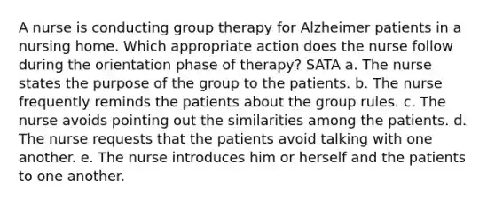 A nurse is conducting group therapy for Alzheimer patients in a nursing home. Which appropriate action does the nurse follow during the orientation phase of therapy? SATA a. The nurse states the purpose of the group to the patients. b. The nurse frequently reminds the patients about the group rules. c. The nurse avoids pointing out the similarities among the patients. d. The nurse requests that the patients avoid talking with one another. e. The nurse introduces him or herself and the patients to one another.