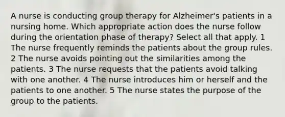 A nurse is conducting group therapy for Alzheimer's patients in a nursing home. Which appropriate action does the nurse follow during the orientation phase of therapy? Select all that apply. 1 The nurse frequently reminds the patients about the group rules. 2 The nurse avoids pointing out the similarities among the patients. 3 The nurse requests that the patients avoid talking with one another. 4 The nurse introduces him or herself and the patients to one another. 5 The nurse states the purpose of the group to the patients.