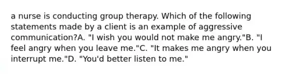 a nurse is conducting group therapy. Which of the following statements made by a client is an example of aggressive communication?A. "I wish you would not make me angry."B. "I feel angry when you leave me."C. "It makes me angry when you interrupt me."D. "You'd better listen to me."