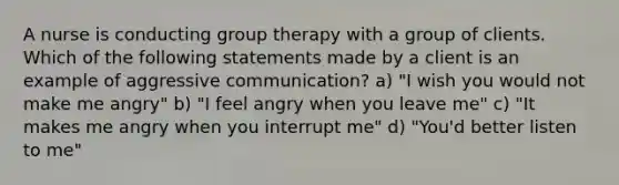 A nurse is conducting group therapy with a group of clients. Which of the following statements made by a client is an example of aggressive communication? a) "I wish you would not make me angry" b) "I feel angry when you leave me" c) "It makes me angry when you interrupt me" d) "You'd better listen to me"