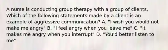 A nurse is conducting group therapy with a group of clients. Which of the following statements made by a client is an example of aggressive communication? A. "I wish you would not make me angry" B. "I feel angry when you leave me" C. "It makes me angry when you interrupt" D. "You'd better listen to me"