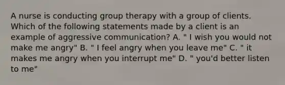 A nurse is conducting group therapy with a group of clients. Which of the following statements made by a client is an example of aggressive communication? A. " I wish you would not make me angry" B. " I feel angry when you leave me" C. " it makes me angry when you interrupt me" D. " you'd better listen to me"