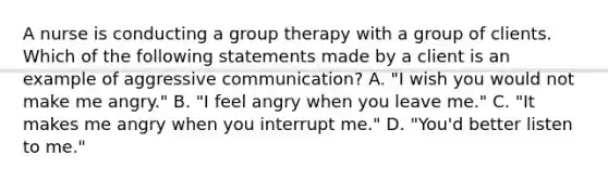 A nurse is conducting a group therapy with a group of clients. Which of the following statements made by a client is an example of aggressive communication? A. "I wish you would not make me angry." B. "I feel angry when you leave me." C. "It makes me angry when you interrupt me." D. "You'd better listen to me."