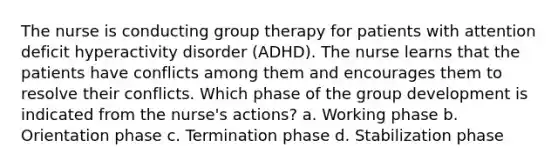 The nurse is conducting group therapy for patients with attention deficit hyperactivity disorder (ADHD). The nurse learns that the patients have conflicts among them and encourages them to resolve their conflicts. Which phase of the group development is indicated from the nurse's actions? a. Working phase b. Orientation phase c. Termination phase d. Stabilization phase