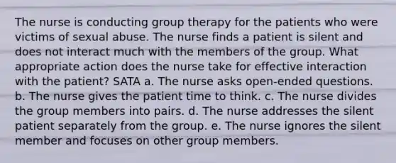 The nurse is conducting group therapy for the patients who were victims of sexual abuse. The nurse finds a patient is silent and does not interact much with the members of the group. What appropriate action does the nurse take for effective interaction with the patient? SATA a. The nurse asks open-ended questions. b. The nurse gives the patient time to think. c. The nurse divides the group members into pairs. d. The nurse addresses the silent patient separately from the group. e. The nurse ignores the silent member and focuses on other group members.