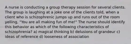 A nurse is conducting a group therapy session for several clients. The group is laughing at a joke one of the clients told, when a client who is schizophrenic jumps up and runs out of the room yelling, "You are all making fun of me!" The nurse should identify this behavior as which of the following characteristics of schizophrenia? a) magical thinking b) delusions of grandeur c) ideas of reference d) looseness of association