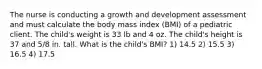 The nurse is conducting a growth and development assessment and must calculate the body mass index (BMI) of a pediatric client. The child's weight is 33 lb and 4 oz. The child's height is 37 and 5/8 in. tall. What is the child's BMI? 1) 14.5 2) 15.5 3) 16.5 4) 17.5