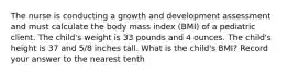 The nurse is conducting a growth and development assessment and must calculate the body mass index (BMI) of a pediatric client. The child's weight is 33 pounds and 4 ounces. The child's height is 37 and 5/8 inches tall. What is the child's BMI? Record your answer to the nearest tenth