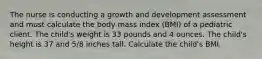 The nurse is conducting a growth and development assessment and must calculate the body mass index (BMI) of a pediatric client. The child's weight is 33 pounds and 4 ounces. The child's height is 37 and 5/8 inches tall. Calculate the child's BMI.