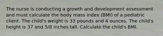 The nurse is conducting a growth and development assessment and must calculate the body mass index (BMI) of a pediatric client. The child's weight is 33 pounds and 4 ounces. The child's height is 37 and 5/8 inches tall. Calculate the child's BMI.