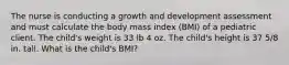 The nurse is conducting a growth and development assessment and must calculate the body mass index (BMI) of a pediatric client. The child's weight is 33 lb 4 oz. The child's height is 37 5/8 in. tall. What is the child's BMI?