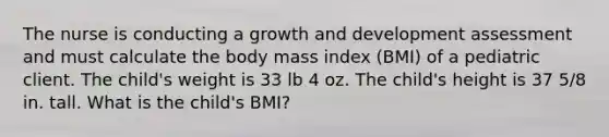 The nurse is conducting a growth and development assessment and must calculate the body mass index (BMI) of a pediatric client. The child's weight is 33 lb 4 oz. The child's height is 37 5/8 in. tall. What is the child's BMI?