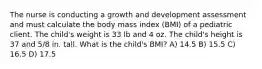 The nurse is conducting a growth and development assessment and must calculate the body mass index (BMI) of a pediatric client. The child's weight is 33 lb and 4 oz. The child's height is 37 and 5/8 in. tall. What is the child's BMI? A) 14.5 B) 15.5 C) 16.5 D) 17.5