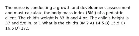 The nurse is conducting a growth and development assessment and must calculate the body mass index (BMI) of a pediatric client. The child's weight is 33 lb and 4 oz. The child's height is 37 and 5/8 in. tall. What is the child's BMI? A) 14.5 B) 15.5 C) 16.5 D) 17.5