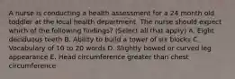 A nurse is conducting a health assessment for a 24 month old toddler at the local health department. The nurse should expect which of the following findings? (Select all that apply) A. Eight deciduous teeth B. Ability to build a tower of six blocks C. Vocabulary of 10 to 20 words D. Slightly bowed or curved leg appearance E. Head circumference greater than chest circumference