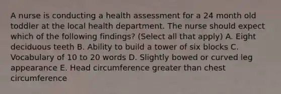 A nurse is conducting a health assessment for a 24 month old toddler at the local health department. The nurse should expect which of the following findings? (Select all that apply) A. Eight deciduous teeth B. Ability to build a tower of six blocks C. Vocabulary of 10 to 20 words D. Slightly bowed or curved leg appearance E. Head circumference greater than chest circumference