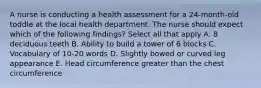 A nurse is conducting a health assessment for a 24-month-old toddle at the local health department. The nurse should expect which of the following findings? Select all that apply A. 8 deciduous teeth B. Ability to build a tower of 6 blocks C. Vocabulary of 10-20 words D. Slightly bowed or curved leg appearance E. Head circumference greater than the chest circumference