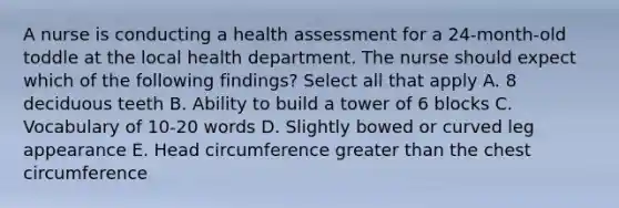 A nurse is conducting a health assessment for a 24-month-old toddle at the local health department. The nurse should expect which of the following findings? Select all that apply A. 8 deciduous teeth B. Ability to build a tower of 6 blocks C. Vocabulary of 10-20 words D. Slightly bowed or curved leg appearance E. Head circumference greater than the chest circumference