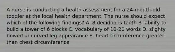 A nurse is conducting a health assessment for a 24-month-old toddler at the local health department. The nurse should expect which of the following findings? A. 8 deciduous teeth B. ability to build a tower of 6 blocks C. vocabulary of 10-20 words D. slighty bowed or curved leg appearance E. head circumference greater than chest circumference