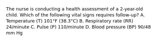 The nurse is conducting a health assessment of a 2-year-old child. Which of the following vital signs requires follow-up? A. Temperature (T) 101°F (38.3°C) B. Respiratory rate (RR) 24/minute C. Pulse (P) 110/minute D. Blood pressure (BP) 90/48 mm Hg