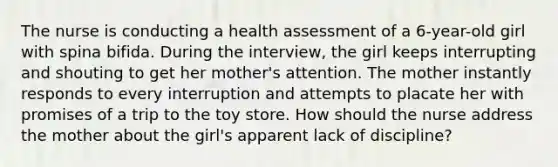 The nurse is conducting a health assessment of a 6-year-old girl with spina bifida. During the interview, the girl keeps interrupting and shouting to get her mother's attention. The mother instantly responds to every interruption and attempts to placate her with promises of a trip to the toy store. How should the nurse address the mother about the girl's apparent lack of discipline?