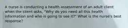 A nurse is conducting a health assessment of an adult client when the client asks, "Why do you need all this health information and who is going to see it?" What is the nurse's best response?