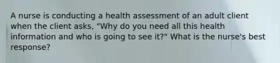 A nurse is conducting a <a href='https://www.questionai.com/knowledge/k8YM2NseoS-health-assessment' class='anchor-knowledge'>health assessment</a> of an adult client when the client asks, "Why do you need all this health information and who is going to see it?" What is the nurse's best response?