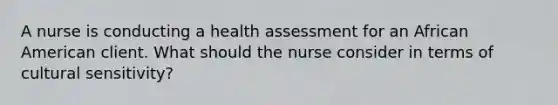 A nurse is conducting a health assessment for an African American client. What should the nurse consider in terms of cultural sensitivity?