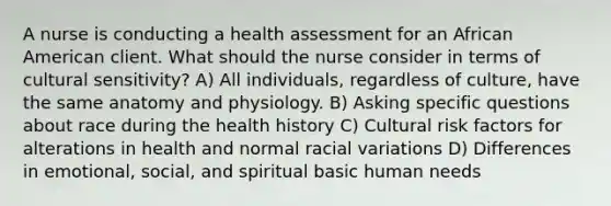 A nurse is conducting a health assessment for an African American client. What should the nurse consider in terms of cultural sensitivity? A) All individuals, regardless of culture, have the same anatomy and physiology. B) Asking specific questions about race during the health history C) Cultural risk factors for alterations in health and normal racial variations D) Differences in emotional, social, and spiritual basic human needs