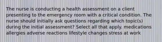 The nurse is conducting a health assessment on a client presenting to the emergency room with a critical condition. The nurse should initially ask questions regarding which topic(s) during the initial assessment? Select all that apply. medications allergies adverse reactions lifestyle changes stress at work