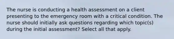 The nurse is conducting a health assessment on a client presenting to the emergency room with a critical condition. The nurse should initially ask questions regarding which topic(s) during the initial assessment? Select all that apply.