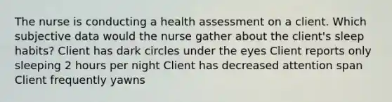 The nurse is conducting a health assessment on a client. Which subjective data would the nurse gather about the client's sleep habits? Client has dark circles under the eyes Client reports only sleeping 2 hours per night Client has decreased attention span Client frequently yawns