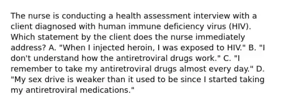 The nurse is conducting a health assessment interview with a client diagnosed with human immune deficiency virus (HIV). Which statement by the client does the nurse immediately address? A. "When I injected heroin, I was exposed to HIV." B. "I don't understand how the antiretroviral drugs work." C. "I remember to take my antiretroviral drugs almost every day." D. "My sex drive is weaker than it used to be since I started taking my antiretroviral medications."