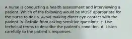 A nurse is conducting a health assessment and interviewing a patient. Which of the following would be MOST appropriate for the nurse to do? a. Avoid making direct eye contact with the patient. b. Refrain from asking sensitive questions. c. Use technical terms to describe the patient's condition. d. Listen carefully to the patient's responses.