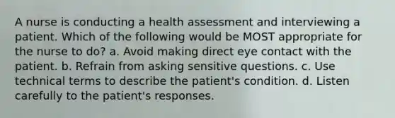 A nurse is conducting a health assessment and interviewing a patient. Which of the following would be MOST appropriate for the nurse to do? a. Avoid making direct eye contact with the patient. b. Refrain from asking sensitive questions. c. Use technical terms to describe the patient's condition. d. Listen carefully to the patient's responses.