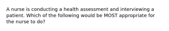 A nurse is conducting a health assessment and interviewing a patient. Which of the following would be MOST appropriate for the nurse to do?